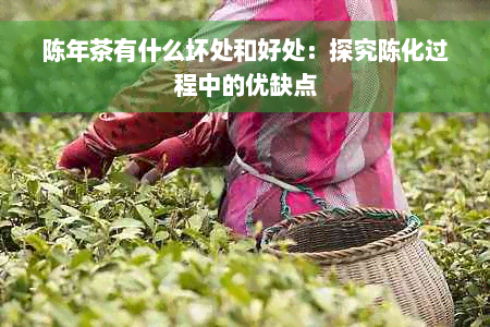 陈年茶有什么坏处和好处：探究陈化过程中的优缺点