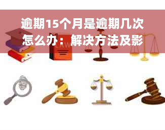 逾期15个月是逾期几次怎么办：解决方法及影响分析