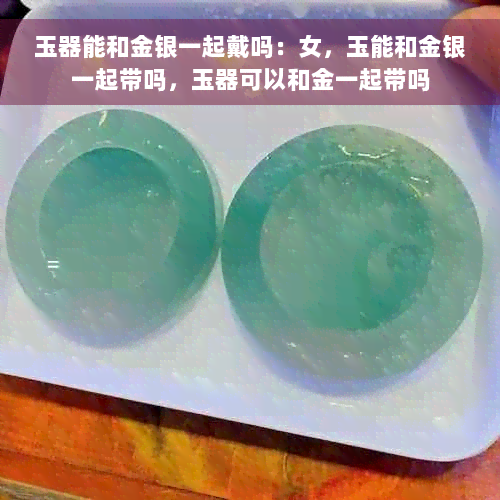 玉器能和金银一起戴吗：女，玉能和金银一起带吗，玉器可以和金一起带吗