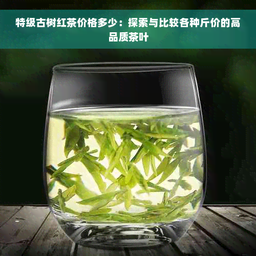 特级古树红茶价格多少：探索与比较各种斤价的高品质茶叶