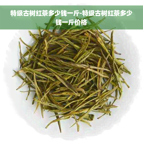 特级古树红茶多少钱一斤-特级古树红茶多少钱一斤价格