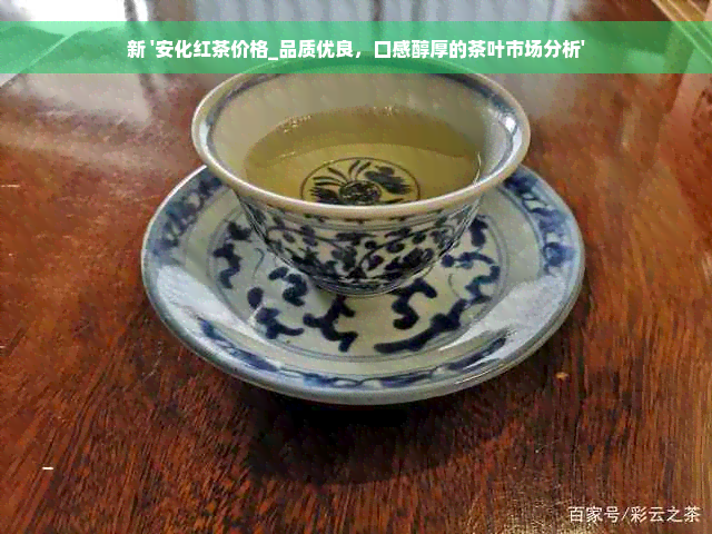 新 '安化红茶价格_品质优良，口感醇厚的茶叶市场分析'