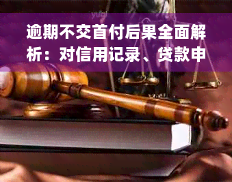 逾期不交首付后果全面解析：对信用记录、贷款申请和房产交易的影响