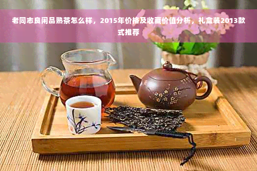 老同志良闲品熟茶怎么样，2015年价格及收藏价值分析，礼盒装2013款式推荐