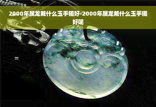 2000年属龙戴什么玉手镯好-2000年属龙戴什么玉手镯好呢