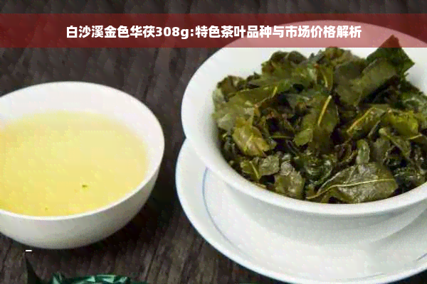 白沙溪金色华茯308g:特色茶叶品种与市场价格解析