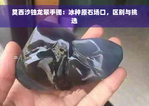 莫西沙独龙翠手镯：冰种原石场口，区别与挑选