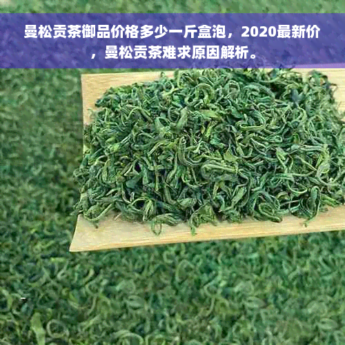 曼松贡茶御品价格多少一斤盒泡，2020最新价，曼松贡茶难求原因解析。