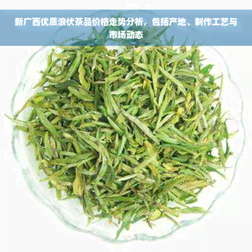 新广西优质浪伏茶品价格走势分析，包括产地、制作工艺与市场动态