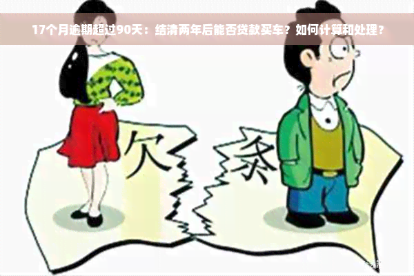 17个月逾期超过90天：结清两年后能否贷款买车？如何计算和处理？