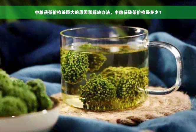 中粮茯茶价格差距大的原因和解决办法，中粮茯砖茶价格是多少？