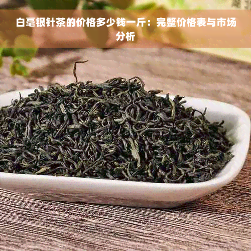 白毫银针茶的价格多少钱一斤：完整价格表与市场分析