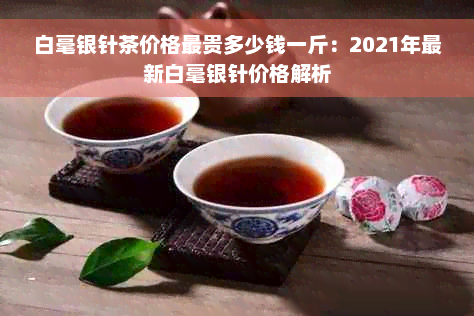 白毫银针茶价格最贵多少钱一斤：2021年最新白毫银针价格解析