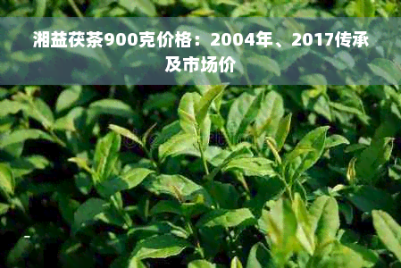 湘益茯茶900克价格：2004年、2017传承及市场价