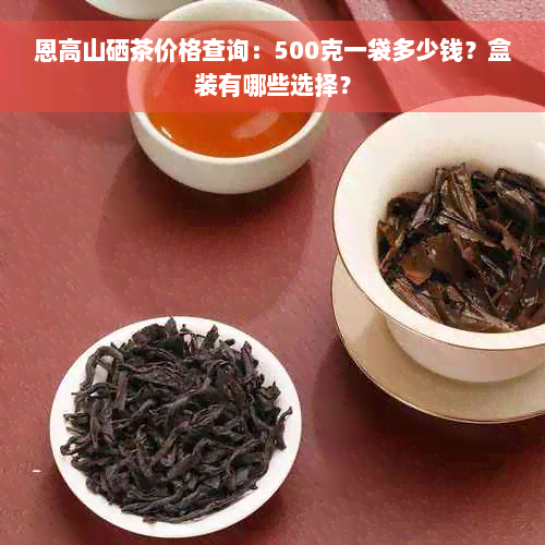 恩高山硒茶价格查询：500克一袋多少钱？盒装有哪些选择？