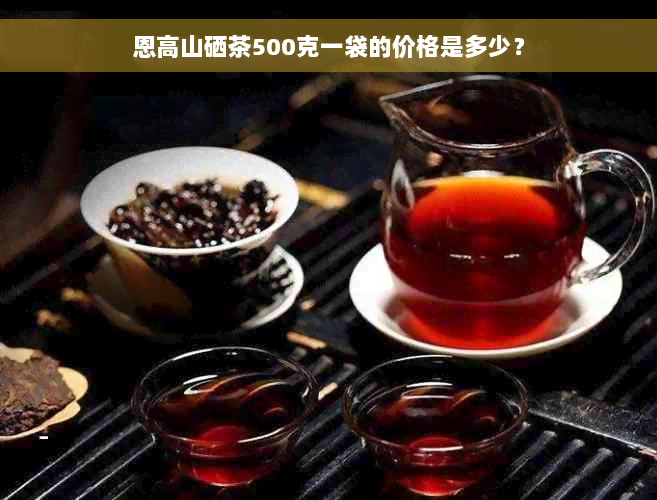 恩高山硒茶500克一袋的价格是多少？