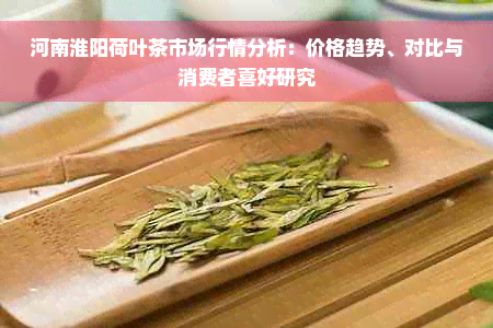 河南淮阳荷叶茶市场行情分析：价格趋势、对比与消费者喜好研究