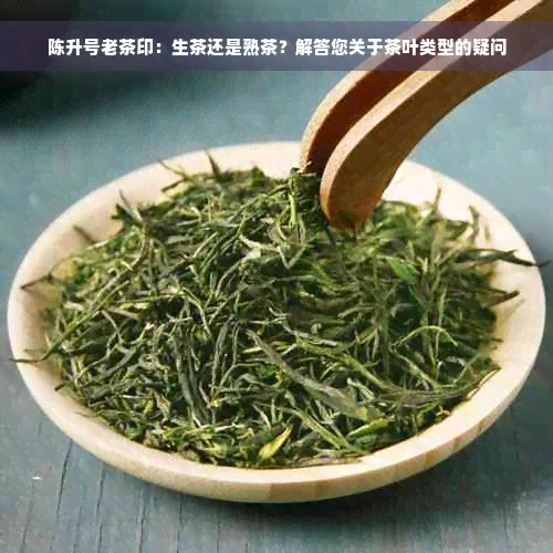 陈升号老茶印：生茶还是熟茶？解答您关于茶叶类型的疑问