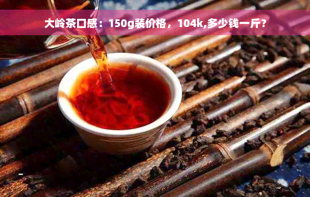 大岭茶口感：150g装价格，104k,多少钱一斤？