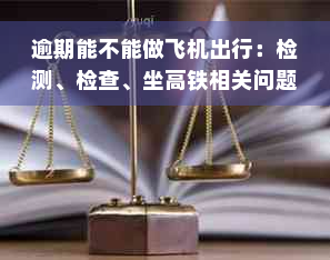 逾期能不能做飞机出行：检测、检查、坐高铁相关问题解答