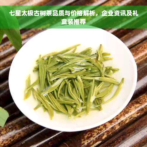 七星太极古树茶品质与价格解析，企业资讯及礼盒装推荐