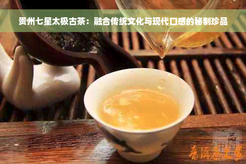 贵州七星太极古茶：融合传统文化与现代口感的秘制珍品