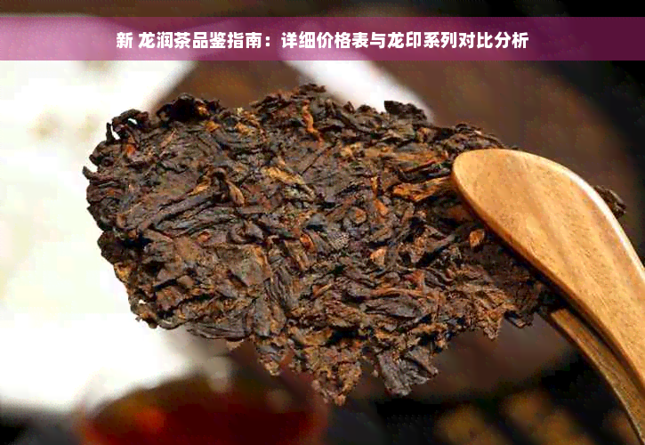 新 龙润茶品鉴指南：详细价格表与龙印系列对比分析