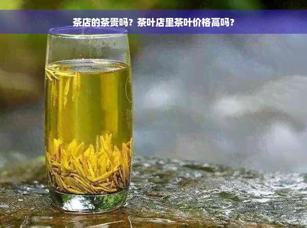 茶店的茶贵吗？茶叶店里茶叶价格高吗？