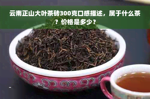 云南正山大叶茶砖300克口感描述，属于什么茶？价格是多少？