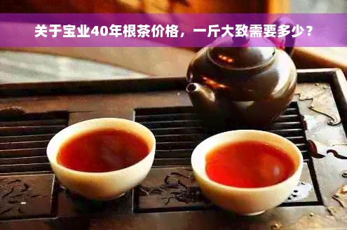 关于宝业40年根茶价格，一斤大致需要多少？