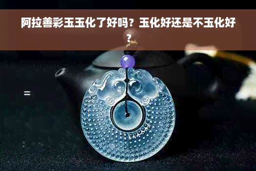 阿拉善彩玉玉化了好吗？玉化好还是不玉化好？