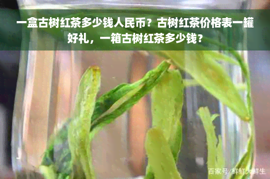 一盒古树红茶多少钱人民币？古树红茶价格表一罐好礼，一箱古树红茶多少钱？