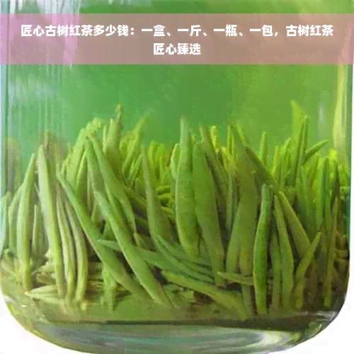 匠心古树红茶多少钱：一盒、一斤、一瓶、一包，古树红茶匠心臻选