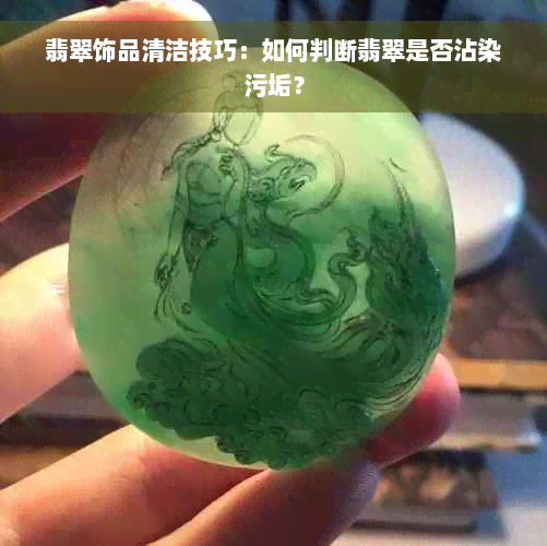 翡翠饰品清洁技巧：如何判断翡翠是否沾染污垢？