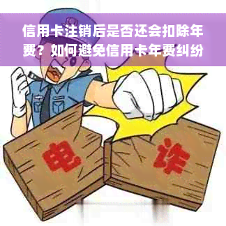 信用卡注销后是否还会扣除年费？如何避免信用卡年费纠纷？