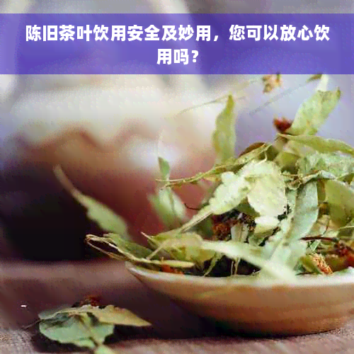 陈旧茶叶饮用安全及妙用，您可以放心饮用吗？