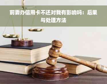 前妻办信用卡不还对我有影响吗：后果与处理方法