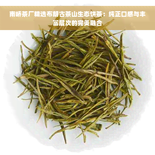 南峤茶厂精选布朗古茶山生态饼茶：纯正口感与丰富层次的完美融合