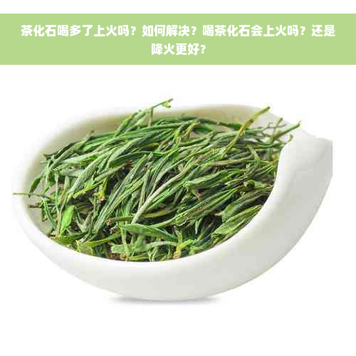 茶化石喝多了上火吗？如何解决？喝茶化石会上火吗？还是降火更好？