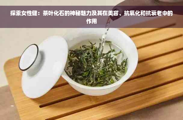 探索女性健：茶叶化石的神秘魅力及其在美容、抗氧化和抗衰老中的作用