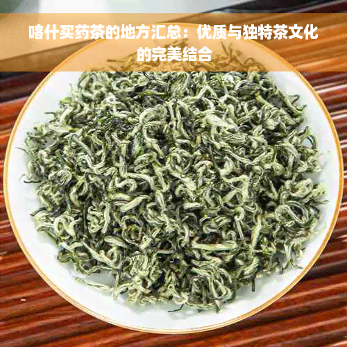 喀什买药茶的地方汇总：优质与独特茶文化的完美结合