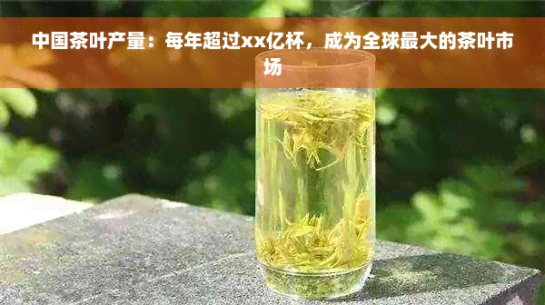 中国茶叶产量：每年超过xx亿杯，成为全球更大的茶叶市场