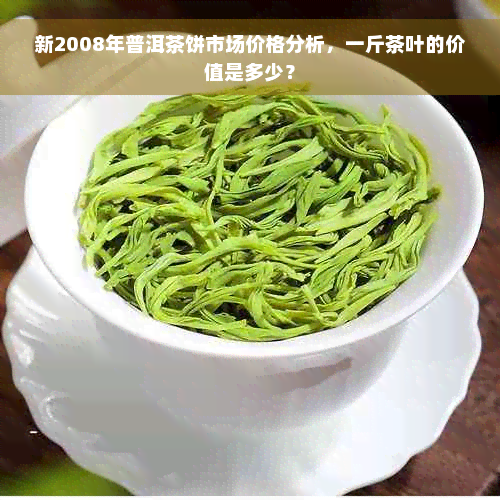 新2008年普洱茶饼市场价格分析，一斤茶叶的价值是多少？