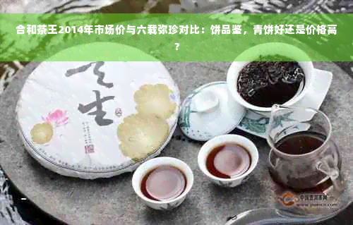 合和茶王2014年市场价与六载弥珍对比：饼品鉴，青饼好还是价格高？