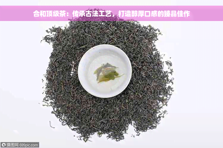 合和顶级茶：传承古法工艺，打造醇厚口感的臻品佳作