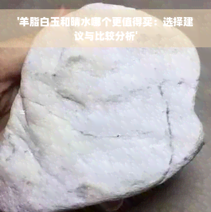 '羊脂白玉和晴水哪个更值得买：选择建议与比较分析'