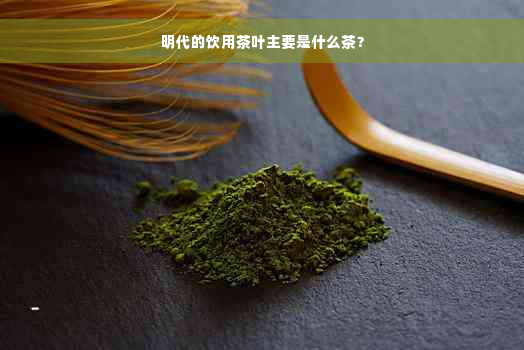 明代的饮用茶叶主要是什么茶？