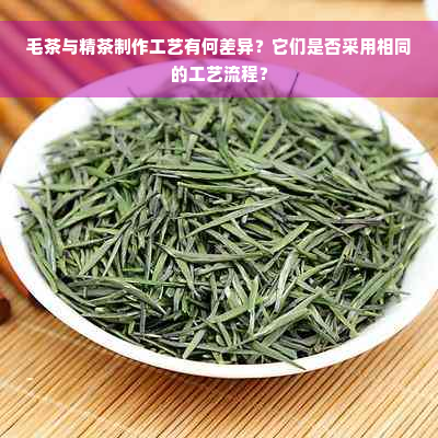 毛茶与精茶制作工艺有何差异？它们是否采用相同的工艺流程？