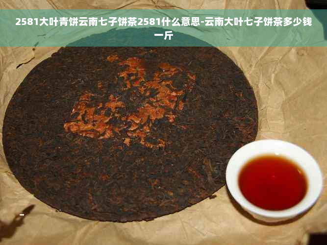 2581大叶青饼云南七子饼茶2581什么意思-云南大叶七子饼茶多少钱一斤