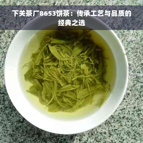 下关茶厂8653饼茶：传承工艺与品质的经典之选